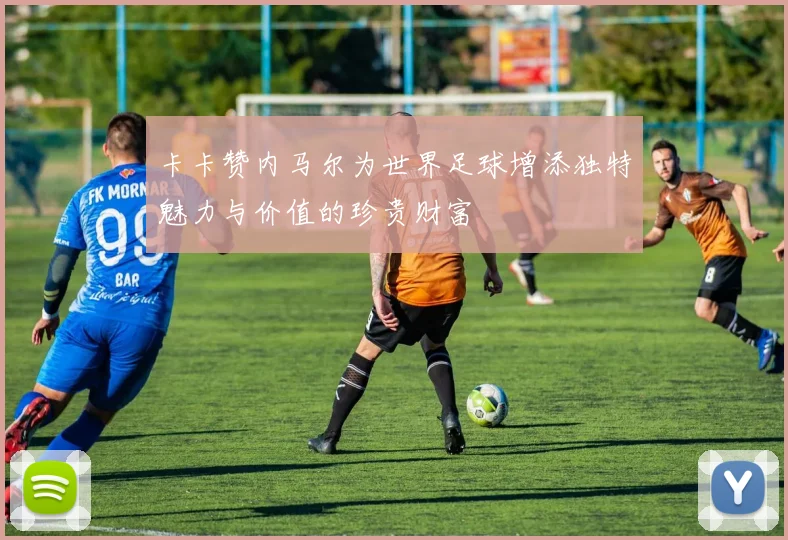卡卡赞内马尔为世界足球增添独特魅力与价值的珍贵财富