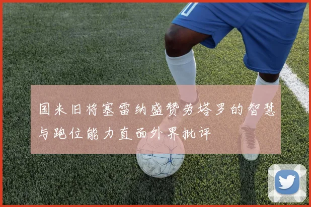 国米旧将塞雷纳盛赞劳塔罗的智慧与跑位能力直面外界批评