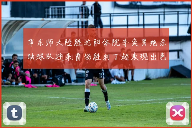华东师大险胜沈阳体院李奕男绝杀助球队迎来首场胜利丁超表现出色贡献21分5断