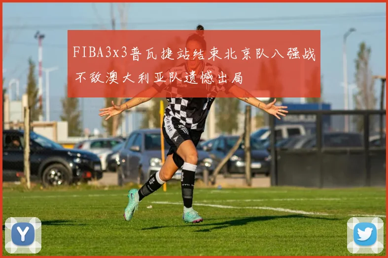 FIBA3x3普瓦捷站结束北京队八强战不敌澳大利亚队遗憾出局
