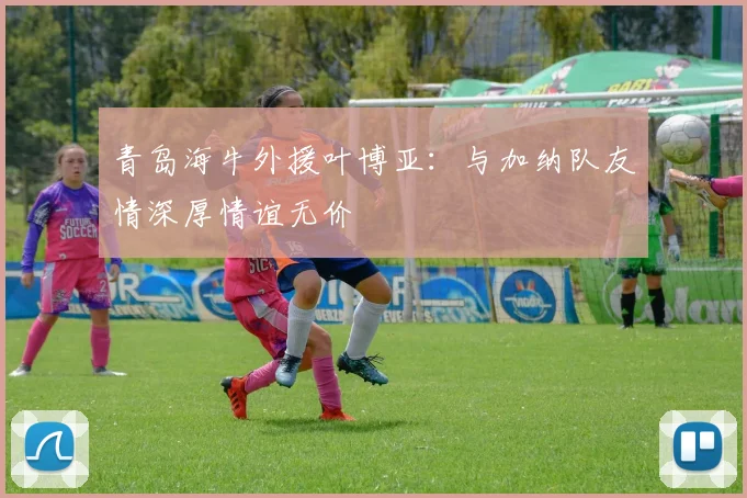 青岛海牛外援叶博亚：与加纳队友情深厚情谊无价