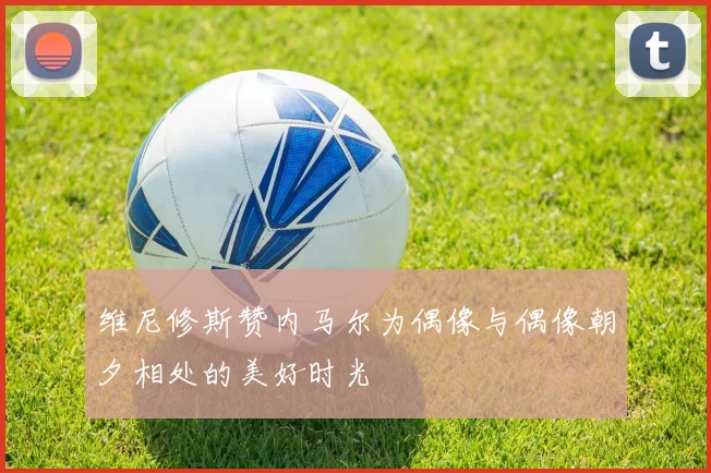 维尼修斯赞内马尔为偶像与偶像朝夕相处的美好时光