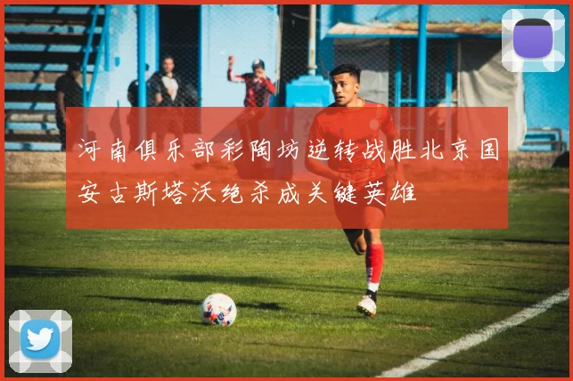 河南俱乐部彩陶坊逆转战胜北京国安古斯塔沃绝杀成关键英雄
