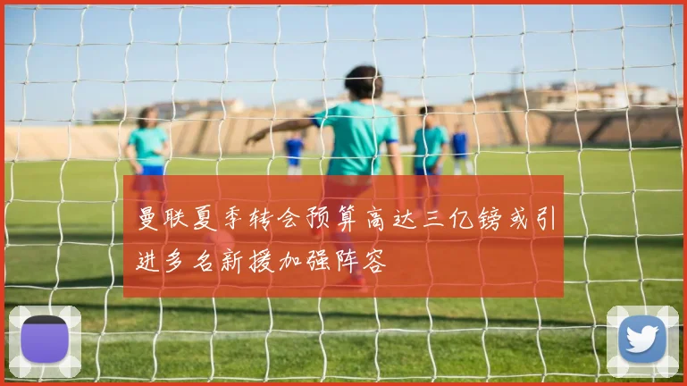 曼联夏季转会预算高达三亿镑或引进多名新援加强阵容