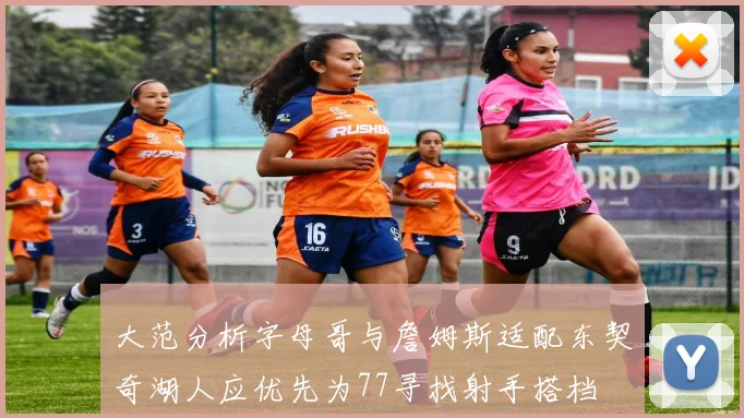 大范分析字母哥与詹姆斯适配东契奇湖人应优先为77寻找射手搭档