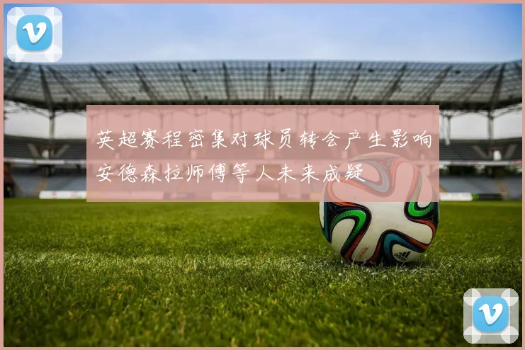 英超赛程密集对球员转会产生影响安德森拉师傅等人未来成疑