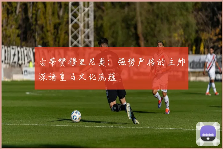 古蒂赞穆里尼奥：强势严格的主帅深谙皇马文化底蕴